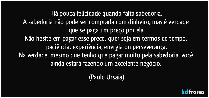 Há pouca felicidade quando falta sabedoria.
A sabedoria não pode ser comprada com dinheiro, mas é verdade que se paga um preço por ela.
Não hesite em pagar esse preço, quer seja em termos de tempo, paciência, experiência, energia ou perseverança.
Na verdade, mesmo que tenho que pagar muito pela sabedoria, você ainda estará fazendo um excelente negócio. (Paulo Ursaia)