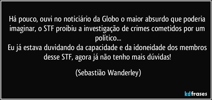 Há pouco, ouvi no noticiário da Globo o maior absurdo que poderia imaginar, o STF proibiu a investigação de crimes cometidos por um político...
Eu já estava duvidando da capacidade e da idoneidade dos membros desse STF, agora já não tenho mais dúvidas! (Sebastião Wanderley)