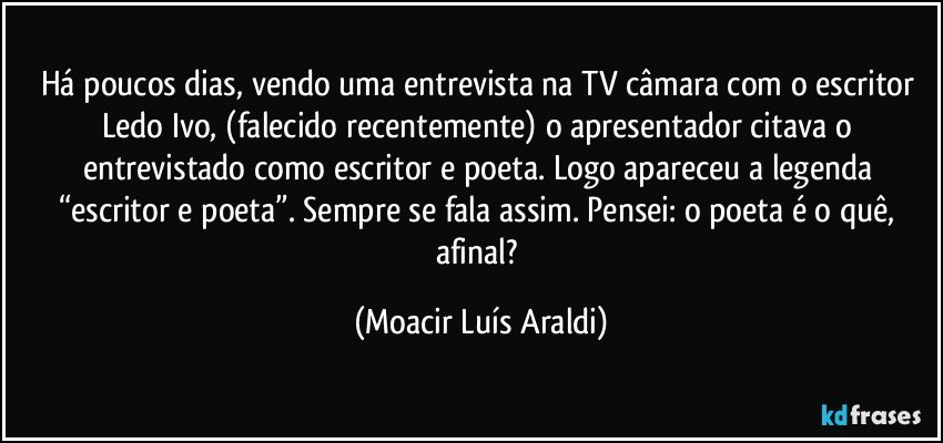 Há poucos dias, vendo uma entrevista na TV câmara com o escritor Ledo Ivo, (falecido recentemente) o apresentador citava o entrevistado como escritor e poeta. Logo apareceu a legenda “escritor e poeta”. Sempre se fala assim. Pensei: o poeta é o quê, afinal? (Moacir Luís Araldi)