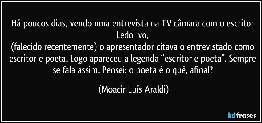 Há poucos dias, vendo uma entrevista na TV câmara com o escritor Ledo Ivo, 
(falecido recentemente) o apresentador citava o entrevistado como escritor e poeta. Logo apareceu a legenda “escritor e poeta”. Sempre se fala assim. Pensei: o poeta é o quê, afinal? (Moacir Luís Araldi)