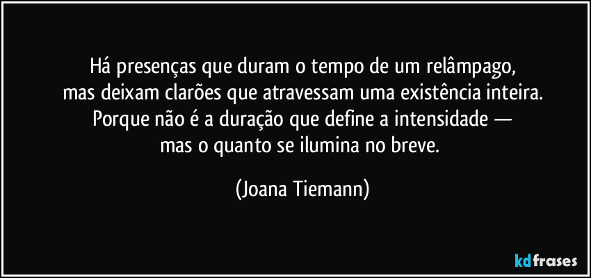 Há presenças que duram o tempo de um relâmpago,
mas deixam clarões que atravessam uma existência inteira.
Porque não é a duração que define a intensidade —
mas o quanto se ilumina no breve. (Joana Tiemann)