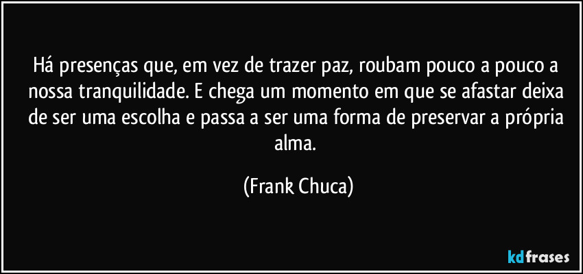 Há presenças que, em vez de trazer paz, roubam pouco a pouco a nossa tranquilidade. E chega um momento em que se afastar deixa de ser uma escolha e passa a ser uma forma de preservar a própria alma. (Frank Chuca)