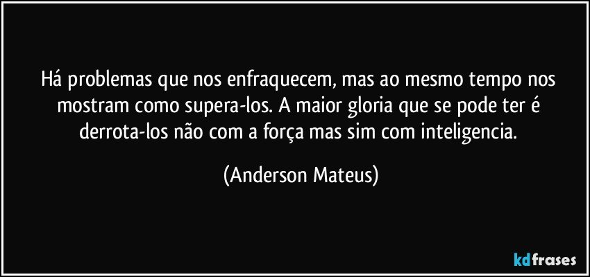 Há problemas que nos enfraquecem, mas ao mesmo tempo nos mostram como supera-los. A maior gloria que se pode ter é derrota-los não com a força mas sim com inteligencia. (Anderson Mateus)