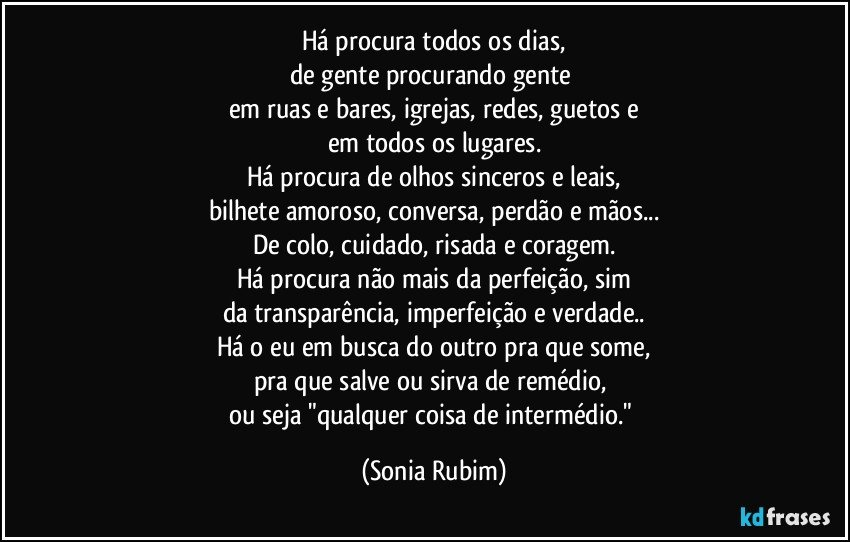 Há procura todos os dias,
de gente procurando gente 
em ruas e bares, igrejas, redes, guetos e
em todos os lugares.
Há procura de olhos sinceros e leais,
bilhete amoroso, conversa, perdão e mãos...
De colo, cuidado, risada e coragem.
Há procura não mais da perfeição, sim
da transparência, imperfeição e verdade..
Há o eu em busca do outro pra que some,
pra que salve ou sirva de remédio, 
ou  seja "qualquer coisa de intermédio." (Sonia Rubim)