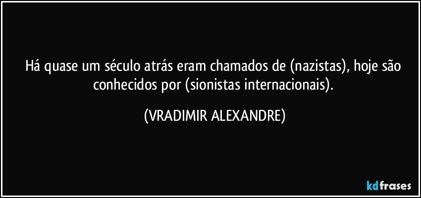 Há quase um século atrás eram chamados de (nazistas), hoje são conhecidos por (sionistas internacionais). (VRADIMIR ALEXANDRE)