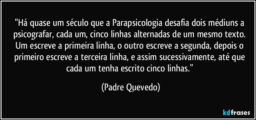 “Há quase um século que a Parapsicologia desafia dois médiuns a psicografar, cada um, cinco linhas alternadas de um mesmo texto. Um escreve a primeira linha, o outro escreve a segunda, depois o primeiro escreve a terceira linha, e assim sucessivamente, até que cada um tenha escrito cinco linhas.” (Padre Quevedo)