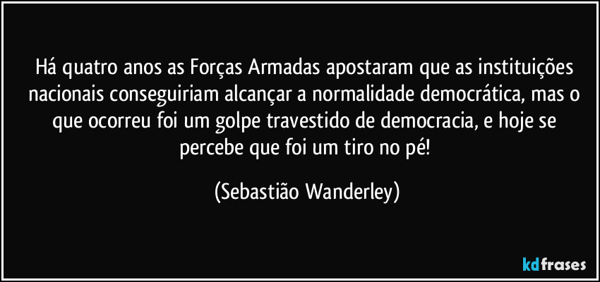 Há quatro anos as Forças Armadas apostaram que as instituições nacionais conseguiriam alcançar a normalidade democrática, mas o que ocorreu foi um golpe travestido de democracia, e hoje se percebe que foi um tiro no pé! (Sebastião Wanderley)