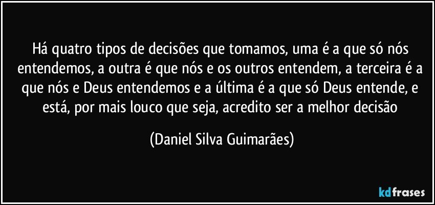 Há quatro tipos de decisões que tomamos, uma é a que só nós entendemos, a outra é que nós e os outros entendem, a terceira é a que nós e Deus entendemos e a última é a que só Deus entende, e está, por mais louco que seja, acredito ser a melhor decisão (Daniel Silva Guimarães)