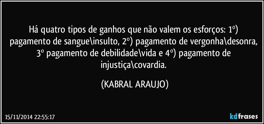 Há quatro tipos de ganhos que não valem os esforços: 1º)  pagamento de sangue\insulto, 2º) pagamento de vergonha\desonra, 3º pagamento de debilidade\vida e 4º) pagamento de injustiça\covardia. (KABRAL ARAUJO)