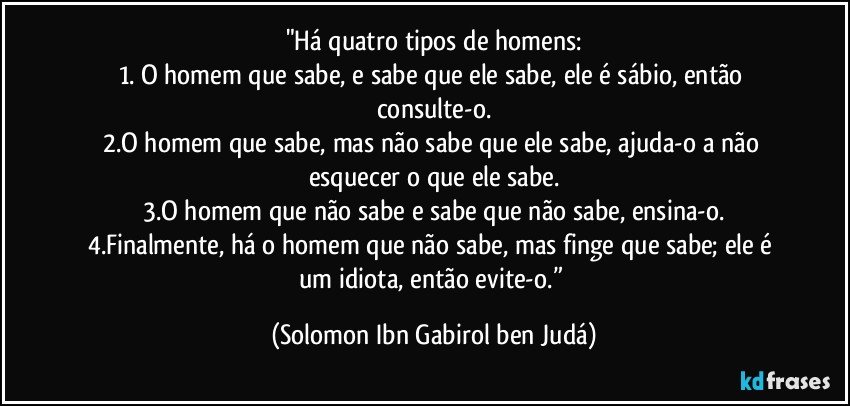 "Há quatro tipos de homens:
1. O homem que sabe, e sabe que ele sabe, ele é sábio, então consulte-o.
2.O homem que sabe, mas não sabe que ele sabe, ajuda-o a não esquecer o que ele sabe.
3.O homem que não sabe e sabe que não sabe, ensina-o.
4.Finalmente, há o homem que não sabe, mas finge que sabe; ele é um idiota, então evite-o.” (Solomon Ibn Gabirol ben Judá)