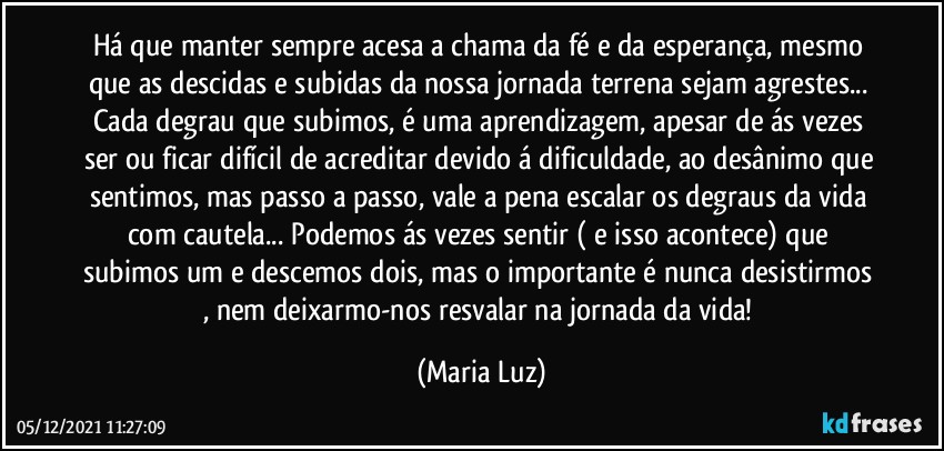 Há que manter sempre acesa a chama da fé e da esperança, mesmo que as descidas e subidas da nossa jornada terrena sejam agrestes... Cada degrau que subimos, é uma aprendizagem, apesar de ás vezes ser ou ficar difícil de acreditar devido á dificuldade, ao desânimo que sentimos, mas passo a passo, vale a pena escalar os degraus da vida com cautela... Podemos ás vezes sentir ( e isso acontece) que subimos um e descemos dois, mas o importante é nunca desistirmos , nem deixarmo-nos resvalar na jornada da vida! (Maria Luz)