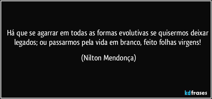 Há que se agarrar em todas as formas evolutivas se quisermos deixar legados; ou passarmos pela vida em branco, feito folhas virgens! (Nilton Mendonça)