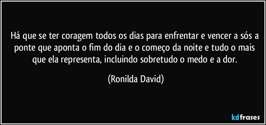 Há que se ter coragem todos os dias para enfrentar e vencer a sós a ponte que aponta o fim do dia e o começo da noite e tudo o mais que ela representa, incluindo sobretudo o medo e a dor. (Ronilda David)