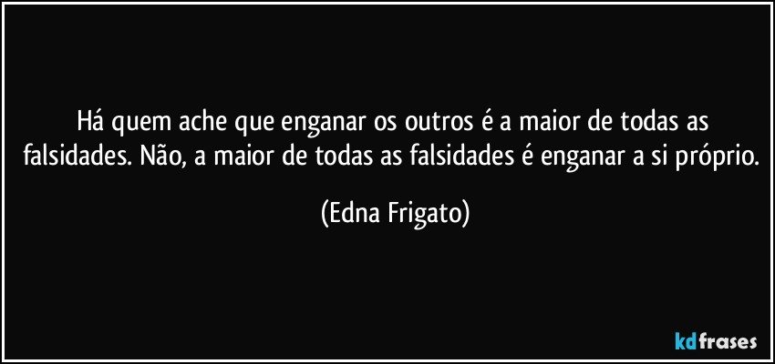 Há quem ache que enganar os outros é a maior de todas as falsidades. Não, a maior de todas as falsidades é enganar a si próprio. (Edna Frigato)