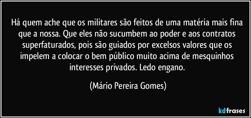 Há quem ache que os militares são feitos de uma matéria mais fina que a nossa. Que eles não sucumbem ao poder e aos contratos superfaturados, pois são guiados por excelsos valores que os impelem a colocar o bem público muito acima de mesquinhos interesses privados. Ledo engano. (Mário Pereira Gomes)