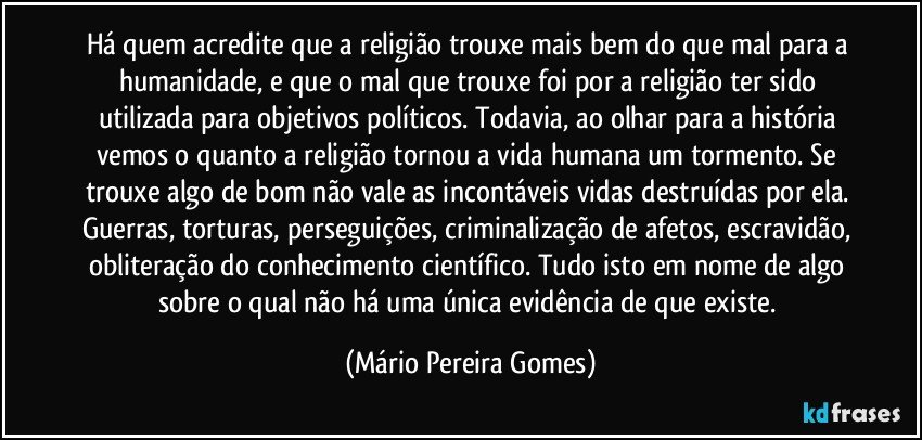 Há quem acredite que a religião trouxe mais bem do que mal para a humanidade, e que o mal que trouxe foi por a religião ter sido utilizada para objetivos políticos. Todavia, ao olhar para a história vemos o quanto a religião tornou a vida humana um tormento. Se trouxe algo de bom não vale as incontáveis vidas destruídas por ela. Guerras, torturas, perseguições, criminalização de afetos, escravidão, obliteração do conhecimento científico. Tudo isto em nome de algo sobre o qual não há uma única evidência de que existe. (Mário Pereira Gomes)