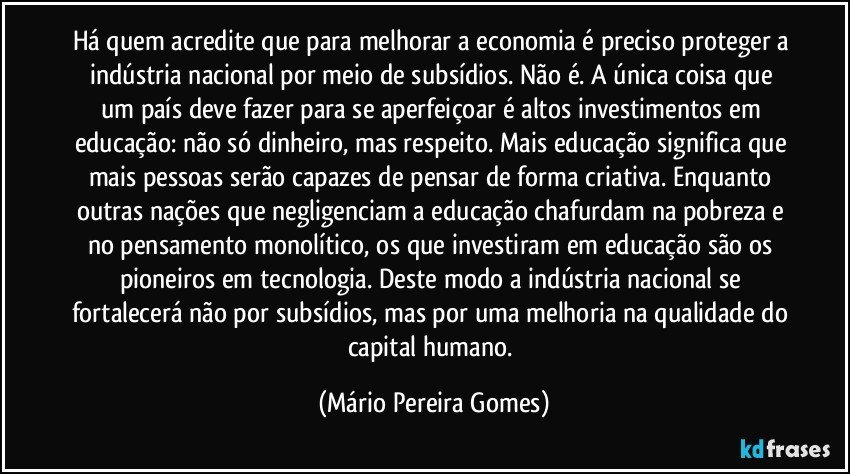 Há quem acredite que para melhorar a economia é preciso proteger a indústria nacional por meio de subsídios. Não é. A única coisa que um país deve fazer para se aperfeiçoar é altos investimentos em educação: não só dinheiro, mas respeito. Mais educação significa que mais pessoas serão capazes de pensar de forma criativa. Enquanto outras nações que negligenciam a educação chafurdam na pobreza e no pensamento monolítico, os que investiram em educação são os pioneiros em tecnologia. Deste modo a indústria nacional se fortalecerá não por subsídios, mas por uma melhoria na qualidade do capital humano. (Mário Pereira Gomes)