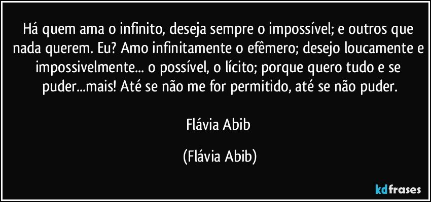 Há quem ama o infinito, deseja sempre o impossível; e outros que nada querem. Eu? Amo infinitamente o efêmero; desejo loucamente e impossivelmente... o possível, o lícito; porque quero tudo e se puder...mais! Até se não me for permitido, até se não puder.

Flávia Abib (Flávia Abib)