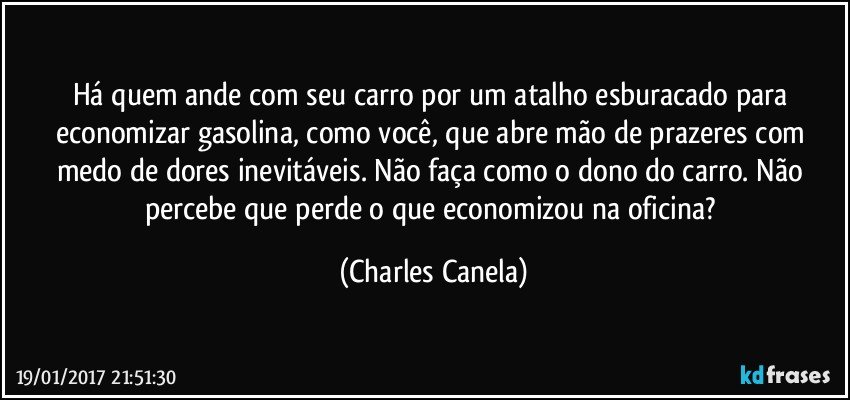 Há quem ande com seu carro por um atalho esburacado para economizar gasolina, como você, que abre mão de prazeres com medo de dores inevitáveis. Não faça como o dono do carro. Não percebe que perde o que economizou na oficina? (Charles Canela)