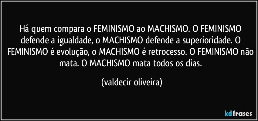 Há quem compara o FEMINISMO ao MACHISMO. O FEMINISMO defende a igualdade, o MACHISMO defende a superioridade. O FEMINISMO é evolução, o MACHISMO é retrocesso. O FEMINISMO não mata. O MACHISMO mata todos os dias. (valdecir oliveira)