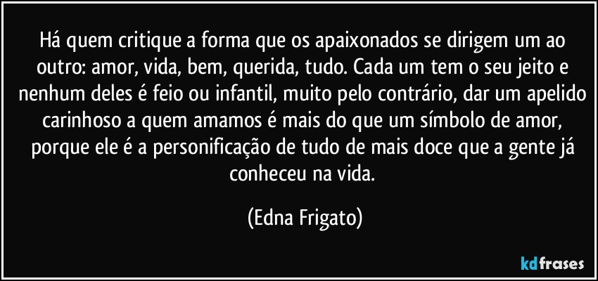 Há quem critique a forma que os apaixonados se dirigem um ao outro: amor, vida, bem, querida, tudo. Cada um tem o seu jeito e nenhum deles é feio ou infantil, muito pelo contrário, dar um apelido carinhoso a quem amamos é mais do que um símbolo de amor, porque ele é a personificação de tudo de mais doce que a gente já conheceu na vida. (Edna Frigato)