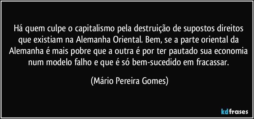 Há quem culpe o capitalismo pela destruição de supostos direitos que existiam na Alemanha Oriental. Bem, se a parte oriental da Alemanha é mais pobre que a outra é por ter pautado sua economia num modelo falho e que é só bem-sucedido em fracassar. (Mário Pereira Gomes)