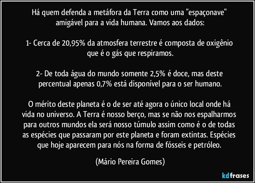 Há quem defenda a metáfora da Terra como uma "espaçonave" amigável para a vida humana. Vamos aos dados:

1- Cerca de 20,95% da atmosfera terrestre é composta de oxigênio que é o gás que respiramos.

2- De toda água do mundo somente 2,5% é doce, mas deste percentual apenas 0,7% está disponível para o ser humano.

O mérito deste planeta é o de ser até agora o único local onde há vida no universo. A Terra é nosso berço, mas se não nos espalharmos para outros mundos ela será nosso túmulo assim como é o de todas as espécies que passaram por este planeta e foram extintas. Espécies que hoje aparecem para nós na forma de fósseis e petróleo. (Mário Pereira Gomes)