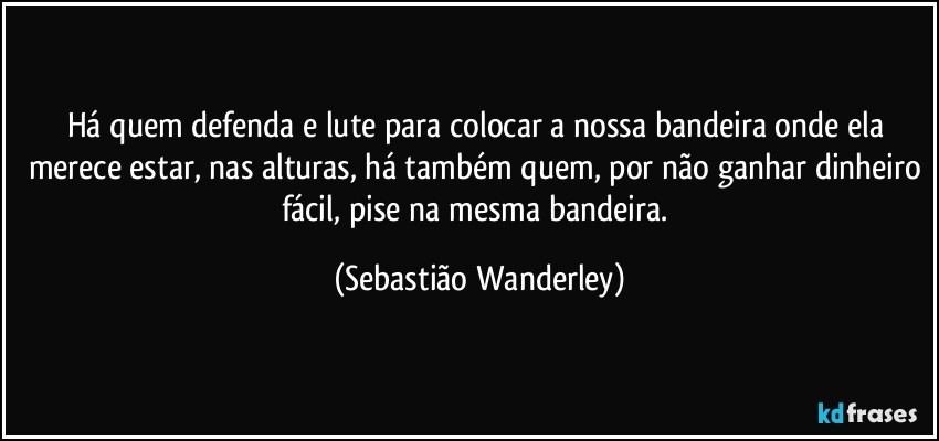 Há quem defenda e lute para colocar a nossa bandeira onde ela merece estar, nas alturas, há também quem, por não ganhar dinheiro fácil, pise na mesma bandeira. (Sebastião Wanderley)