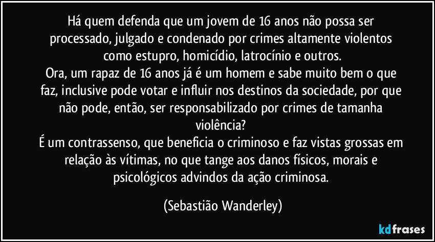 Há quem defenda que um jovem de 16 anos não possa ser processado, julgado e condenado por crimes altamente violentos como estupro, homicídio, latrocínio e outros.
Ora, um rapaz de 16 anos já é um homem e sabe muito bem o que faz, inclusive pode votar e influir nos destinos da sociedade, por que não pode, então, ser responsabilizado por crimes de tamanha violência? 
É um contrassenso, que beneficia o criminoso e faz vistas grossas em relação às vítimas, no que tange aos danos físicos, morais e psicológicos advindos da ação criminosa. (Sebastião Wanderley)