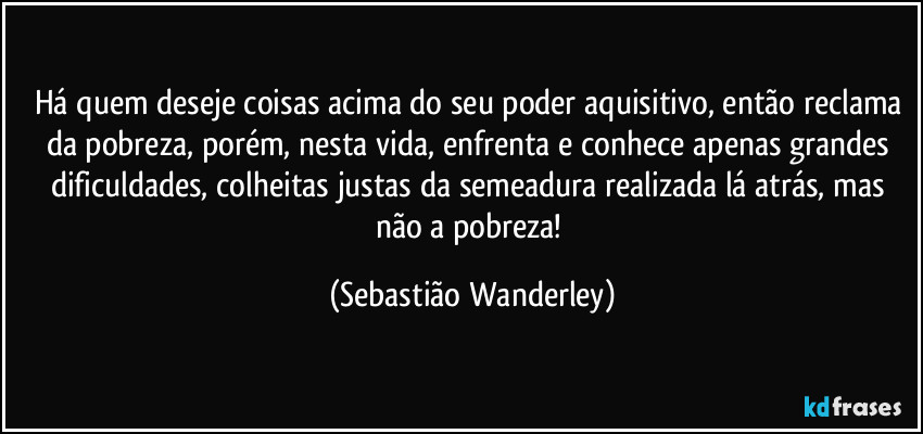 Há quem deseje coisas acima do seu poder aquisitivo, então reclama da pobreza, porém, nesta vida, enfrenta e conhece apenas grandes dificuldades, colheitas justas da semeadura realizada lá atrás, mas não a pobreza! (Sebastião Wanderley)
