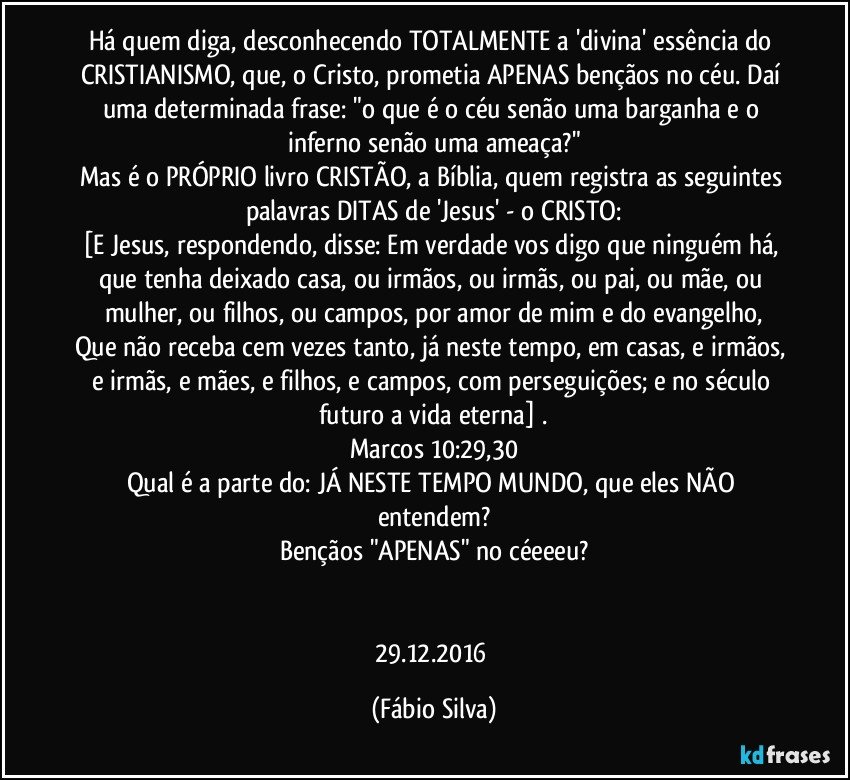 Há quem diga, desconhecendo TOTALMENTE a 'divina' essência do CRISTIANISMO, que, o Cristo, prometia APENAS bençãos no céu. Daí uma determinada frase: "o que é o céu senão uma barganha e o inferno senão uma ameaça?"
Mas é o PRÓPRIO livro CRISTÃO, a Bíblia, quem registra as seguintes palavras DITAS de 'Jesus' - o CRISTO:
[E Jesus, respondendo, disse: Em verdade vos digo que ninguém há, que tenha deixado casa, ou irmãos, ou irmãs, ou pai, ou mãe, ou mulher, ou filhos, ou campos, por amor de mim e do evangelho,
Que não receba cem vezes tanto, já neste tempo, em casas, e irmãos, e irmãs, e mães, e filhos, e campos, com perseguições; e no século futuro a vida eterna] .
Marcos 10:29,30
Qual é a parte do: JÁ NESTE TEMPO/MUNDO, que eles NÃO entendem?
Bençãos "APENAS" no céeeeu?


29.12.2016 (Fábio Silva)