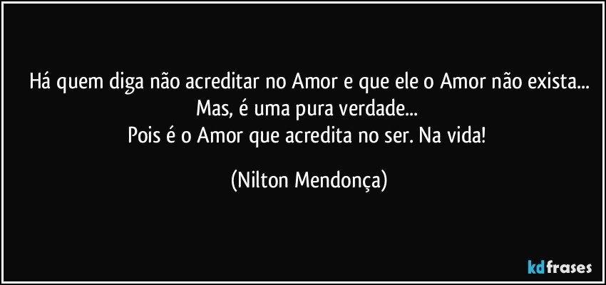 Há quem diga não acreditar no Amor e que ele o Amor não exista...
Mas, é uma pura verdade... 
Pois é o Amor que acredita no ser. Na vida! (Nilton Mendonça)