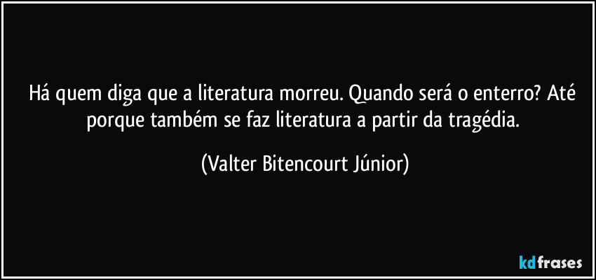 Há quem diga que a literatura morreu. Quando será o enterro? Até porque também se faz literatura a partir da tragédia. (Valter Bitencourt Júnior)