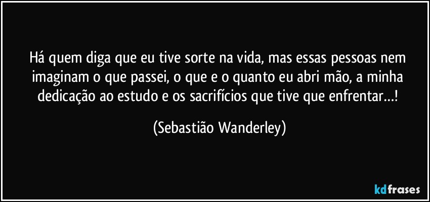 Há quem diga que eu tive sorte na vida, mas essas pessoas nem imaginam o que passei, o que e o quanto eu abri mão, a minha dedicação ao estudo e os sacrifícios que tive que enfrentar…! (Sebastião Wanderley)