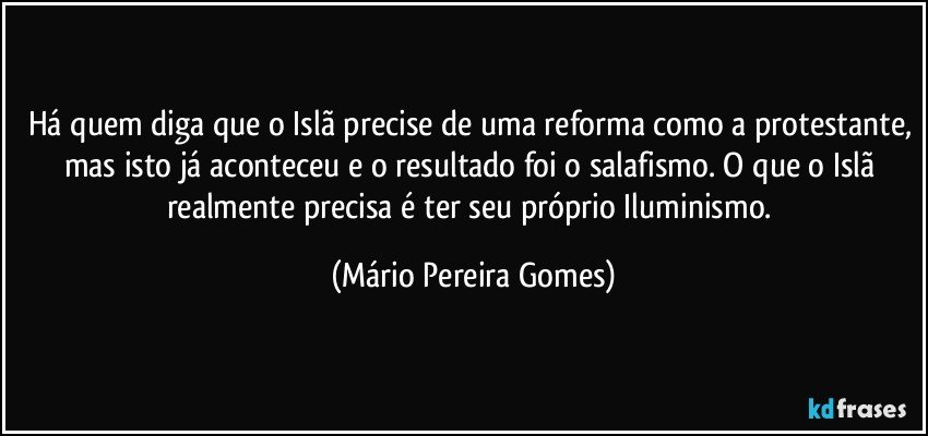 Há quem diga que o Islã precise de uma reforma como a protestante, mas isto já aconteceu e o resultado foi o salafismo. O que o Islã realmente precisa é ter seu próprio Iluminismo. (Mário Pereira Gomes)