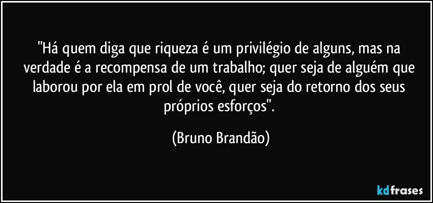 "Há quem diga que riqueza é um privilégio de alguns, mas na verdade é a recompensa de um trabalho; quer seja de alguém que laborou por ela em prol de você, quer seja do retorno dos seus próprios esforços". (Bruno Brandão)