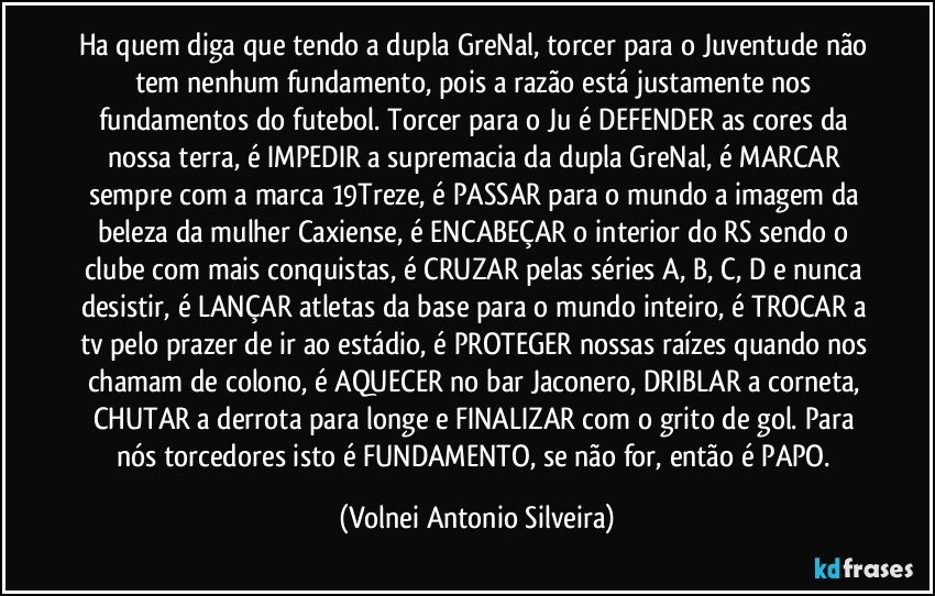 Ha quem diga que tendo a dupla GreNal, torcer para o Juventude não tem nenhum fundamento, pois a razão está justamente nos fundamentos do futebol. Torcer para o Ju é DEFENDER as cores da nossa terra, é IMPEDIR a supremacia da dupla GreNal, é MARCAR sempre com a marca 19Treze, é PASSAR para o mundo a imagem da beleza da mulher Caxiense, é ENCABEÇAR o interior do RS sendo o clube com mais conquistas, é CRUZAR pelas séries A, B, C, D e nunca desistir, é LANÇAR atletas da base para o mundo inteiro, é TROCAR a tv pelo prazer de ir ao estádio, é PROTEGER nossas raízes quando nos chamam de colono, é AQUECER no bar Jaconero, DRIBLAR a corneta, CHUTAR a derrota para longe e FINALIZAR com o grito de gol. Para nós torcedores isto é FUNDAMENTO, se não for, então é PAPO. (Volnei Antonio Silveira)