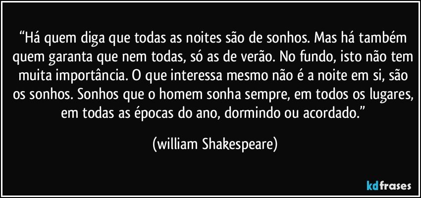 “Há quem diga que todas as noites são de sonhos. Mas há também quem garanta que nem todas, só as de verão. No fundo, isto não tem muita importância. O que interessa mesmo não é a noite em si, são os sonhos. Sonhos que o homem sonha sempre, em todos os lugares, em todas as épocas do ano, dormindo ou acordado.” (william Shakespeare)