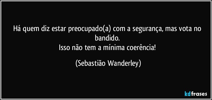 Há quem diz estar preocupado(a) com a segurança, mas vota no bandido. 
Isso não tem a mínima coerência! (Sebastião Wanderley)