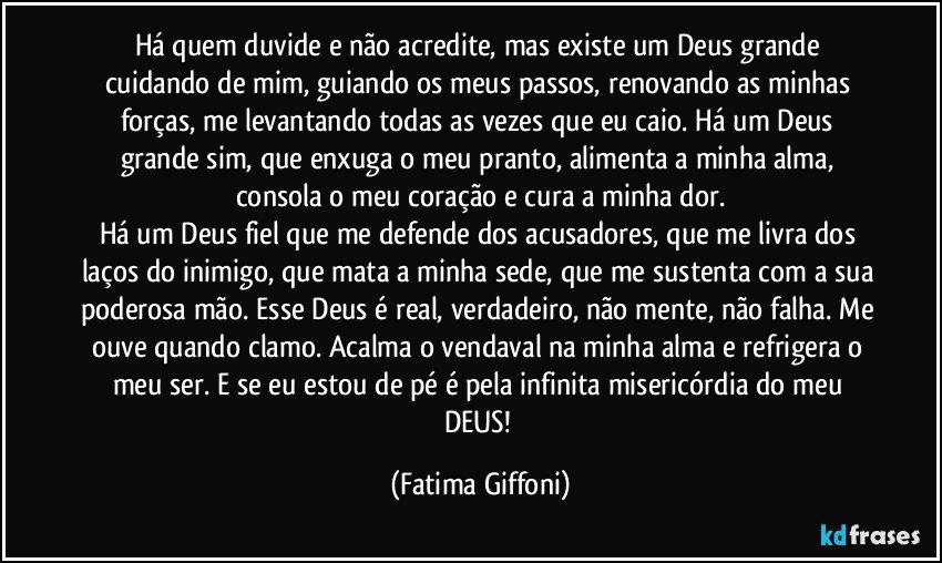 Há quem duvide e não acredite, mas existe um Deus grande cuidando de mim, guiando os meus passos, renovando as minhas forças, me levantando todas as vezes que eu caio. Há um Deus grande sim, que enxuga o meu pranto, alimenta a minha alma, consola o meu coração e cura a minha dor.
Há um Deus fiel que me defende dos acusadores, que me livra dos laços do inimigo, que mata a minha sede, que me sustenta com a sua poderosa mão. Esse Deus é real, verdadeiro, não mente, não falha. Me ouve quando clamo. Acalma o vendaval na minha alma e refrigera o meu ser. E se eu estou de pé é pela infinita misericórdia do meu DEUS! (Fatima Giffoni)