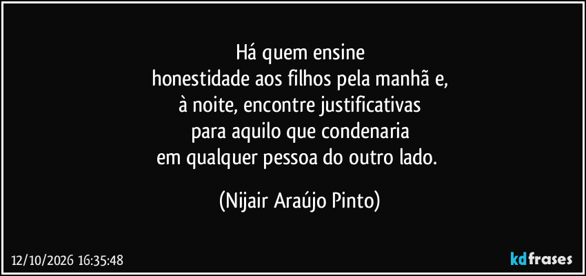 Há quem ensine
honestidade aos filhos pela manhã e,
à noite, encontre justificativas
para aquilo que condenaria
em qualquer pessoa do outro lado. (Nijair Araújo Pinto)