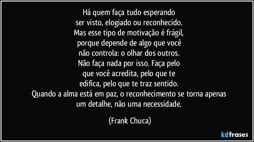 Há quem faça tudo esperando 
ser visto, elogiado ou reconhecido. 
Mas esse tipo de motivação é frágil, 
porque depende de algo que você 
não controla: o olhar dos outros. 
Não faça nada por isso. Faça pelo 
que você acredita, pelo que te 
edifica, pelo que te traz sentido. 
Quando a alma está em paz, o reconhecimento se torna apenas 
um detalhe, não uma necessidade. (Frank Chuca)
