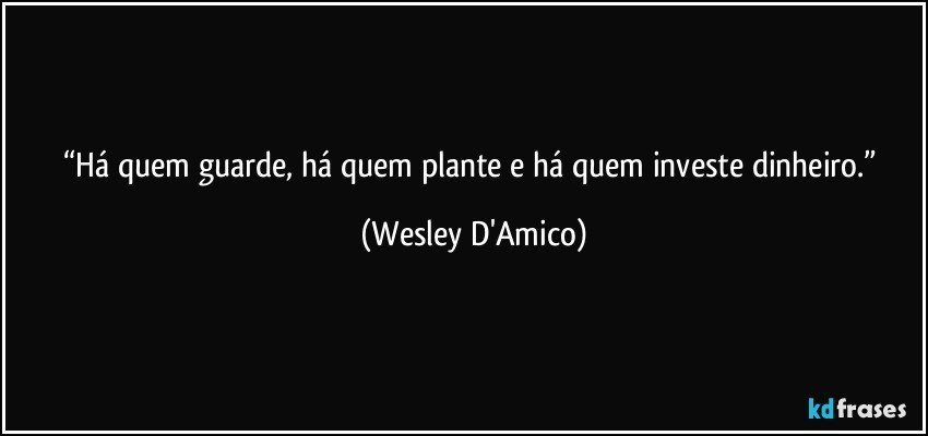 “Há quem guarde, há quem plante e há quem investe dinheiro.” (Wesley D'Amico)