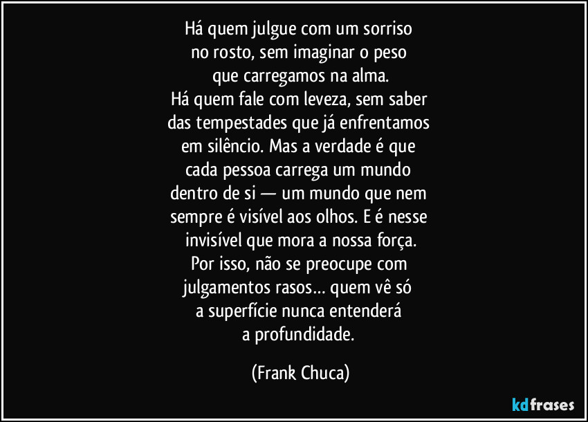 Há quem julgue com um sorriso 
no rosto, sem imaginar o peso 
que carregamos na alma.
Há quem fale com leveza, sem saber 
das tempestades que já enfrentamos 
em silêncio. Mas a verdade é que 
cada pessoa carrega um mundo 
dentro de si — um mundo que nem 
sempre é visível aos olhos. E é nesse 
invisível que mora a nossa força.
Por isso, não se preocupe com 
julgamentos rasos… quem vê só 
a superfície nunca entenderá 
a profundidade. (Frank Chuca)