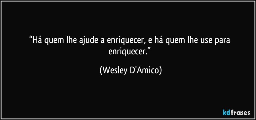 “Há quem lhe ajude a enriquecer, e há quem lhe use para enriquecer.” (Wesley D'Amico)