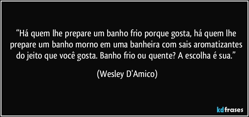 “Há quem lhe prepare um banho frio porque gosta, há quem lhe prepare um banho morno em uma banheira com sais aromatizantes do jeito que você gosta. Banho frio ou quente? A escolha é sua.” (Wesley D'Amico)