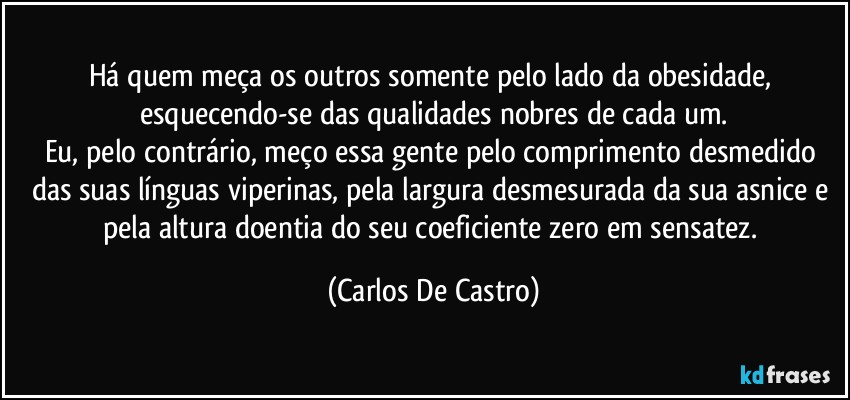 Há quem meça os outros somente pelo lado da obesidade, esquecendo-se das qualidades nobres de cada um.
Eu, pelo contrário, meço essa gente pelo comprimento desmedido das suas línguas viperinas, pela largura desmesurada da sua asnice e pela altura doentia do seu coeficiente zero em sensatez. (Carlos De Castro)