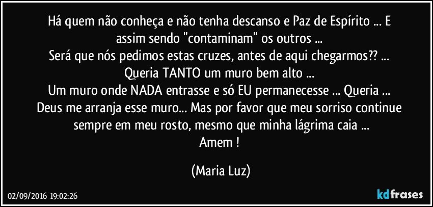 Há quem não conheça e não tenha descanso e Paz de Espírito ... E assim sendo "contaminam" os outros ... 
Será que nós pedimos estas cruzes, antes de aqui chegarmos?? ... Queria TANTO um muro bem alto ... 
Um muro onde NADA entrasse e só EU permanecesse ... Queria ... Deus me arranja esse muro... Mas por favor que meu sorriso continue sempre em meu rosto, mesmo que minha lágrima caia ...
Amem ! (Maria Luz)