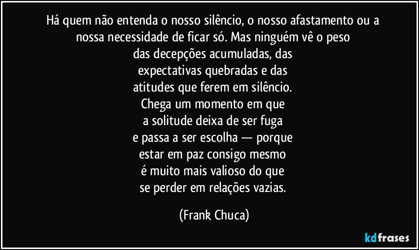 Há quem não entenda o nosso silêncio, o nosso afastamento ou a nossa necessidade de ficar só. Mas ninguém vê o peso 
das decepções acumuladas, das 
expectativas quebradas e das 
atitudes que ferem em silêncio. 
Chega um momento em que 
a solitude deixa de ser fuga 
e passa a ser escolha — porque 
estar em paz consigo mesmo 
é muito mais valioso do que 
se perder em relações vazias. (Frank Chuca)