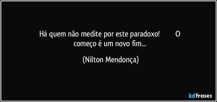 Há quem não medite por este paradoxo!                               O começo é um novo fim... (Nilton Mendonça)